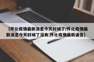 【怀化疫情最新消息今天封城了/怀化疫情最新消息今天封城了没有,怀化疫情最新通告】