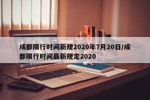 成都限行时间新规2020年7月20日/成都限行时间最新规定2020