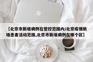 【北京市新增病例在管控范围内/北京疫情新增患者活动范围,北京市新增病例在哪个区】
