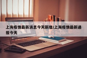 上海疫情最新消息今天新增/上海疫情最新通报今天