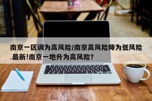 南京一区调为高风险/南京高风险降为低风险.最新!南京一地升为高风险？