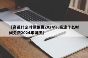 【高速什么时候免费2024年,高速什么时候免费2024年国庆】