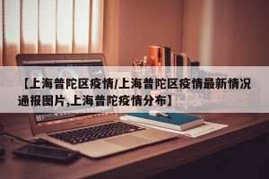 【上海普陀区疫情/上海普陀区疫情最新情况通报图片,上海普陀疫情分布】