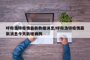 呼和浩特疫情最新数据消息/呼和浩特疫情最新消息今天新增病例