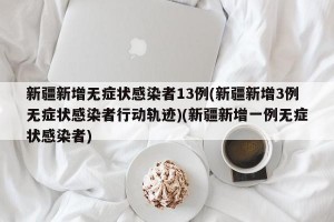 新疆新增无症状感染者13例(新疆新增3例无症状感染者行动轨迹)(新疆新增一例无症状感染者)