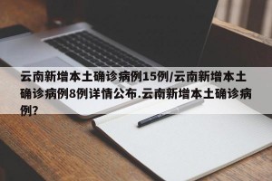 云南新增本土确诊病例15例/云南新增本土确诊病例8例详情公布.云南新增本土确诊病例？