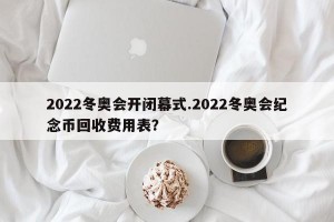 2022冬奥会开闭幕式.2022冬奥会纪念币回收费用表？