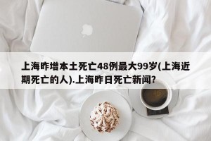 上海昨增本土死亡48例最大99岁(上海近期死亡的人).上海昨日死亡新闻？