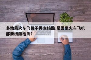 多地乘火车飞机不再查核酸.是否坐火车飞机都要核酸检测？