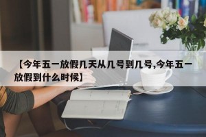 【今年五一放假几天从几号到几号,今年五一放假到什么时候】