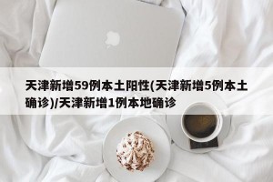 天津新增59例本土阳性(天津新增5例本土确诊)/天津新增1例本地确诊