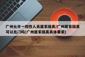 广州允许一阳性人员居家隔离/广州居家隔离可以出门吗(广州居家隔离具体要求)