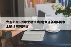 大连新增6例本土确诊病例(大连新增6例本土确诊病例详情)