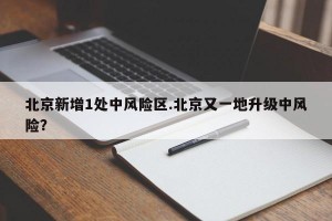 北京新增1处中风险区.北京又一地升级中风险？