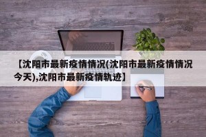 【沈阳市最新疫情情况(沈阳市最新疫情情况今天),沈阳市最新疫情轨迹】