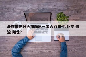 北京海淀社会面筛出一家六口阳性.北京 海淀 阳性？