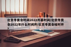 北京冬奥会时间2022开幕时间/北京冬奥会2022年什么时间开/北京冬奥会啥时开?