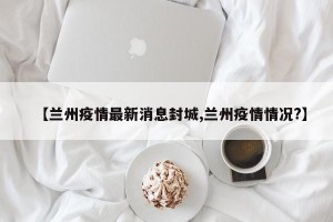 【兰州疫情最新消息封城,兰州疫情情况?】