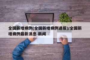 全国新增病例(全国新增病例通报)/全国新增病例最新消息 新闻