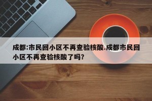 成都:市民回小区不再查验核酸.成都市民回小区不再查验核酸了吗？