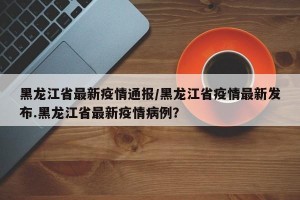 黑龙江省最新疫情通报/黑龙江省疫情最新发布.黑龙江省最新疫情病例？
