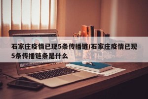 石家庄疫情已现5条传播链/石家庄疫情已现5条传播链条是什么