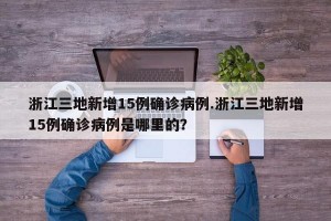 浙江三地新增15例确诊病例.浙江三地新增15例确诊病例是哪里的？