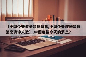 【中国今天疫情最新消息,中国今天疫情最新消息确诊人数】.中国疫情今天的消息？