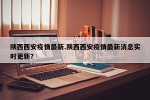 陕西西安疫情最新.陕西西安疫情最新消息实时更新？