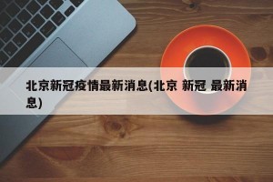 北京新冠疫情最新消息(北京 新冠 最新消息)