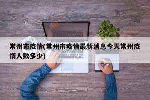 常州市疫情(常州市疫情最新消息今天常州疫情人数多少)