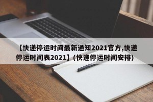 【快递停运时间最新通知2021官方,快递停运时间表2021】(快递停运时间安排)
