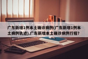 广东新增1例本土确诊病例(广东新增1例本土病例轨迹).广东新增本土确诊病例行程？