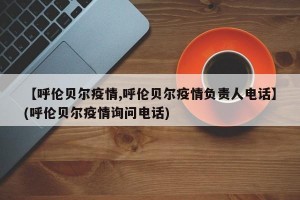 【呼伦贝尔疫情,呼伦贝尔疫情负责人电话】(呼伦贝尔疫情询问电话)