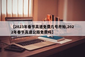 【2023年春节高速免费几号开始,2022年春节高速公路免费吗】