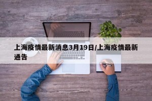 上海疫情最新消息3月19日/上海疫情最新通告