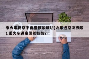 乘火车离京不再查核酸证明(火车进京没核酸).乘火车进京须验核酸？