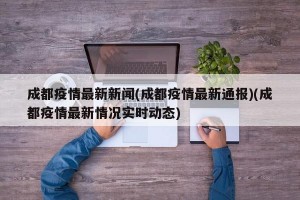 成都疫情最新新闻(成都疫情最新通报)(成都疫情最新情况实时动态)