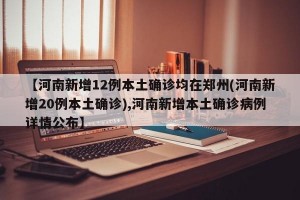 【河南新增12例本土确诊均在郑州(河南新增20例本土确诊),河南新增本土确诊病例详情公布】