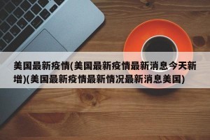 美国最新疫情(美国最新疫情最新消息今天新增)(美国最新疫情最新情况最新消息美国)