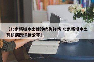 【北京新增本土确诊病例详情,北京新增本土确诊病例详情公布】