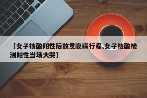 【女子核酸阳性后故意隐瞒行程,女子核酸检测阳性当场大哭】