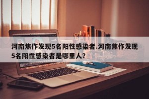 河南焦作发现5名阳性感染者.河南焦作发现5名阳性感染者是哪里人？