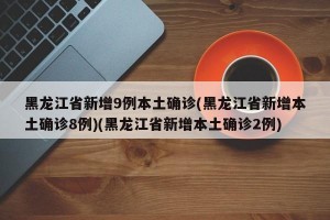 黑龙江省新增9例本土确诊(黑龙江省新增本土确诊8例)(黑龙江省新增本土确诊2例)