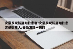 安徽发现新冠阳性患者/安徽发现新冠阳性患者是哪里人/安徽发现一例阳