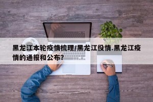 黑龙江本轮疫情梳理/黑龙江役情.黑龙江疫情的通报和公布？