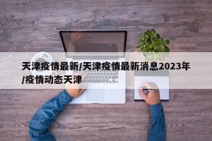 天津疫情最新/天津疫情最新消息2023年/疫情动态天津