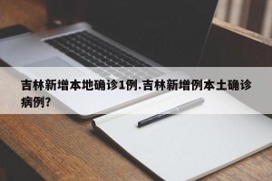 吉林新增本地确诊1例.吉林新增例本土确诊病例？
