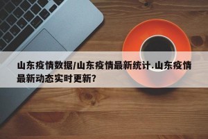 山东疫情数据/山东疫情最新统计.山东疫情最新动态实时更新？