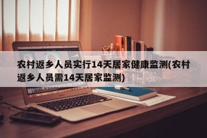 农村返乡人员实行14天居家健康监测(农村返乡人员需14天居家监测)